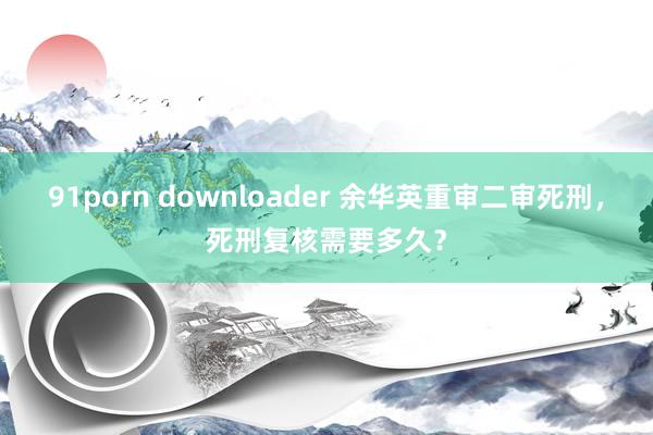 91porn downloader 余华英重审二审死刑，死刑复核需要多久？