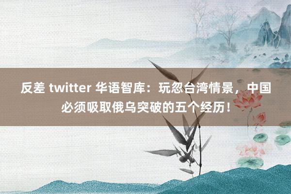 反差 twitter 华语智库：玩忽台湾情景，中国必须吸取俄乌突破的五个经历！