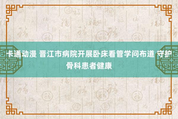 卡通动漫 晋江市病院开展卧床看管学问布道 守护骨科患者健康