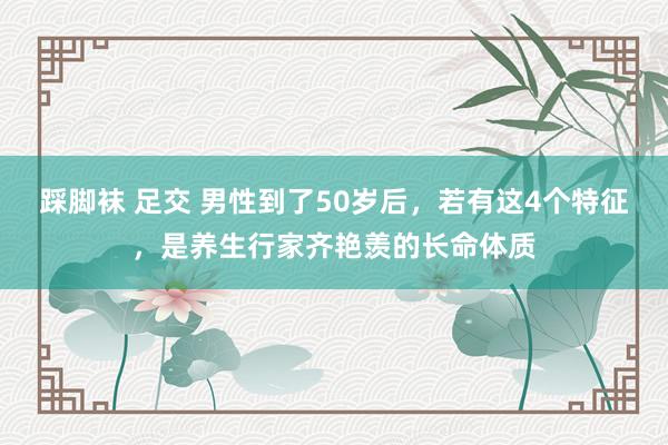 踩脚袜 足交 男性到了50岁后，若有这4个特征，是养生行家齐艳羡的长命体质