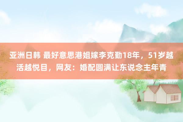 亚洲日韩 最好意思港姐嫁李克勤18年，51岁越活越悦目，网友：婚配圆满让东说念主年青