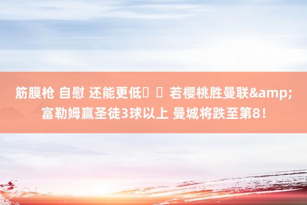 筋膜枪 自慰 还能更低⁉️若樱桃胜曼联&富勒姆赢圣徒3球以上 曼城将跌至第8！