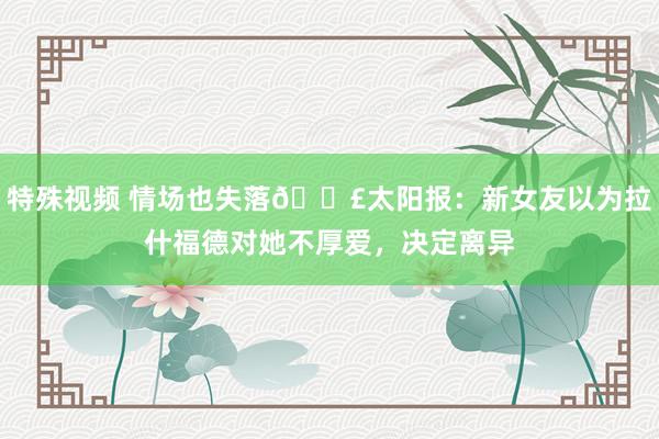 特殊视频 情场也失落😣太阳报：新女友以为拉什福德对她不厚爱，决定离异