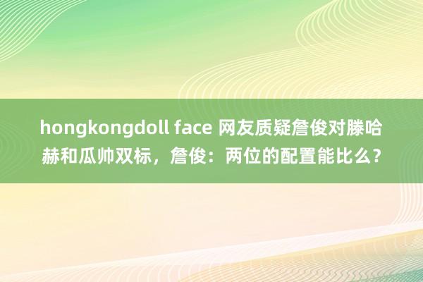 hongkongdoll face 网友质疑詹俊对滕哈赫和瓜帅双标，詹俊：两位的配置能比么？