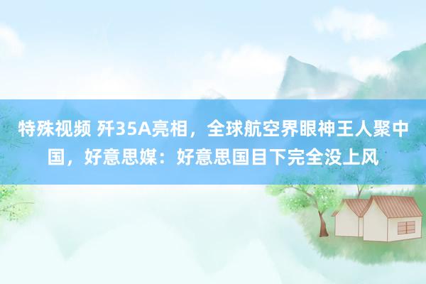 特殊视频 歼35A亮相，全球航空界眼神王人聚中国，好意思媒：好意思国目下完全没上风