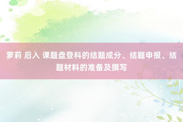 萝莉 后入 课题盘登科的结题成分、结题申报、结题材料的准备及撰写