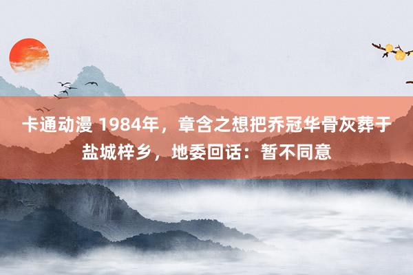 卡通动漫 1984年，章含之想把乔冠华骨灰葬于盐城梓乡，地委回话：暂不同意