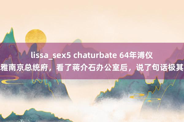 lissa_sex5 chaturbate 64年溥仪参不雅南京总统府，看了蒋介石办公室后，说了句话极其敏锐