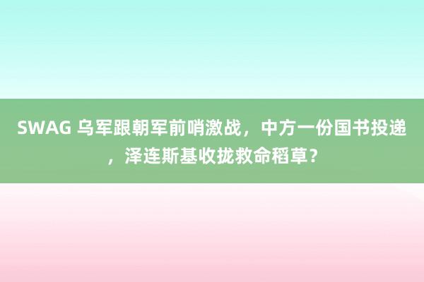 SWAG 乌军跟朝军前哨激战，中方一份国书投递，泽连斯基收拢救命稻草？