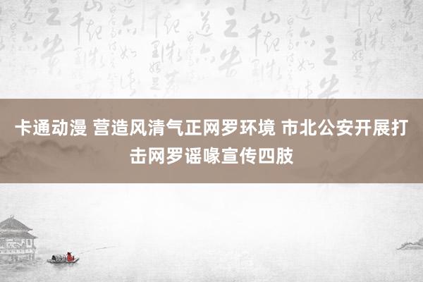 卡通动漫 营造风清气正网罗环境 市北公安开展打击网罗谣喙宣传四肢