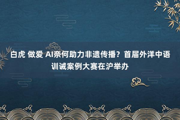 白虎 做爱 AI奈何助力非遗传播？首届外洋中语训诫案例大赛在沪举办