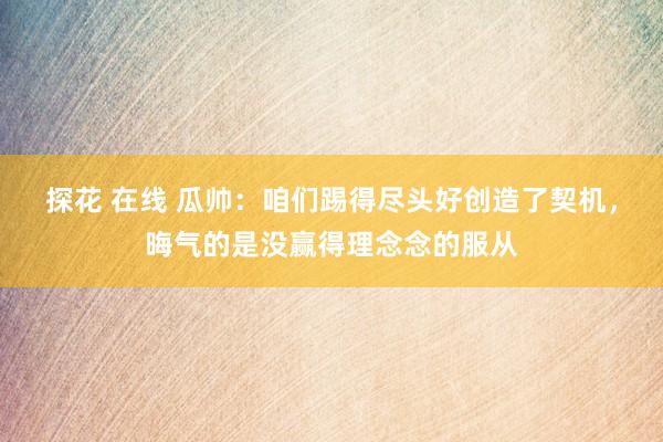 探花 在线 瓜帅：咱们踢得尽头好创造了契机，晦气的是没赢得理念念的服从