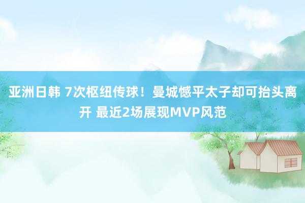 亚洲日韩 7次枢纽传球！曼城憾平太子却可抬头离开 最近2场展现MVP风范