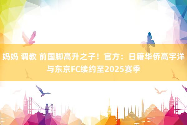 妈妈 调教 前国脚高升之子！官方：日籍华侨高宇洋与东京FC续约至2025赛季