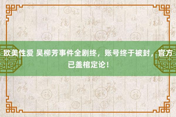 欧美性爱 吴柳芳事件全剧终，账号终于被封，官方已盖棺定论！