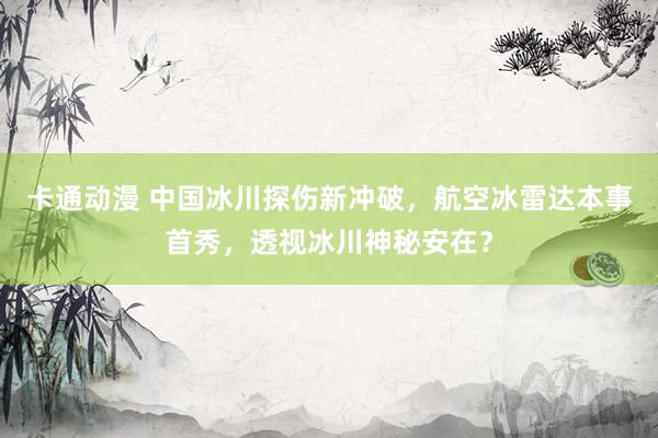 卡通动漫 中国冰川探伤新冲破，航空冰雷达本事首秀，透视冰川神秘安在？