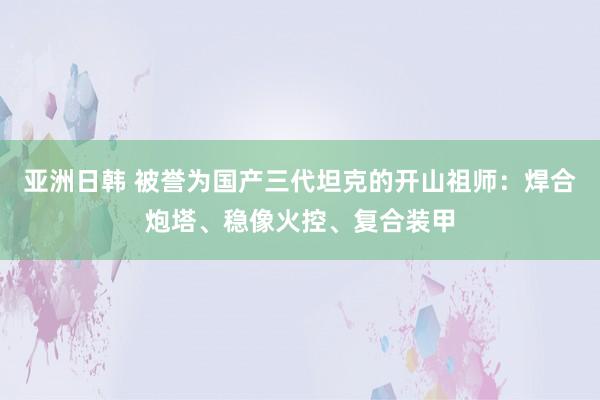 亚洲日韩 被誉为国产三代坦克的开山祖师：焊合炮塔、稳像火控、复合装甲