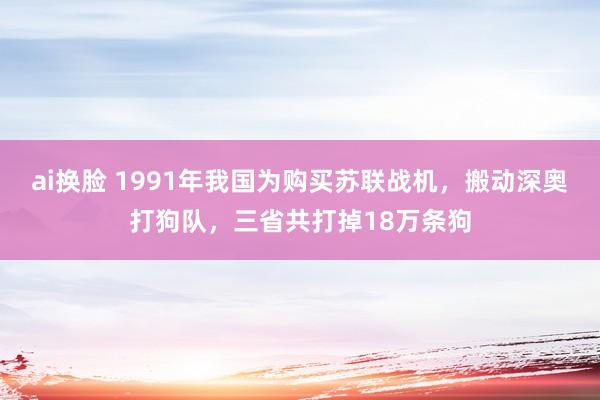 ai换脸 1991年我国为购买苏联战机，搬动深奥打狗队，三省共打掉18万条狗