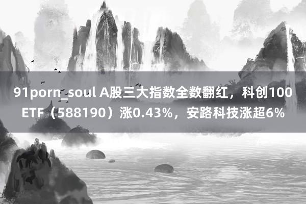 91porn_soul A股三大指数全数翻红，科创100ETF（588190）涨0.43%，安路科技涨超6%