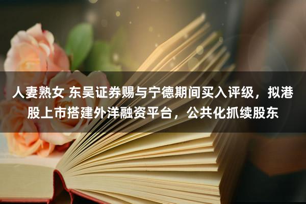 人妻熟女 东吴证券赐与宁德期间买入评级，拟港股上市搭建外洋融资平台，公共化抓续股东