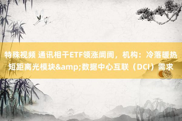 特殊视频 通讯相干ETF领涨阛阓，机构：冷落暖热短距离光模块&数据中心互联（DCI）需求