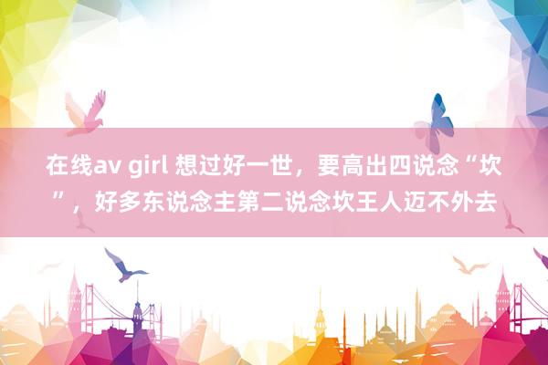 在线av girl 想过好一世，要高出四说念“坎”，好多东说念主第二说念坎王人迈不外去