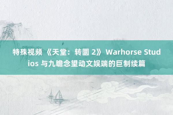 特殊视频 《天堂：转圜 2》 Warhorse Studios 与九瞻念望动文娱端的巨制续篇