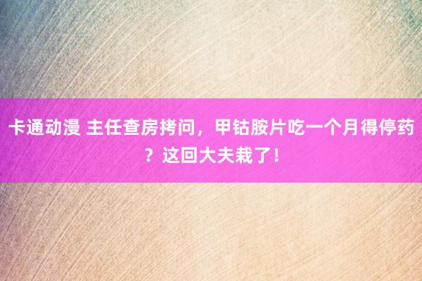 卡通动漫 主任查房拷问，甲钴胺片吃一个月得停药？这回大夫栽了！