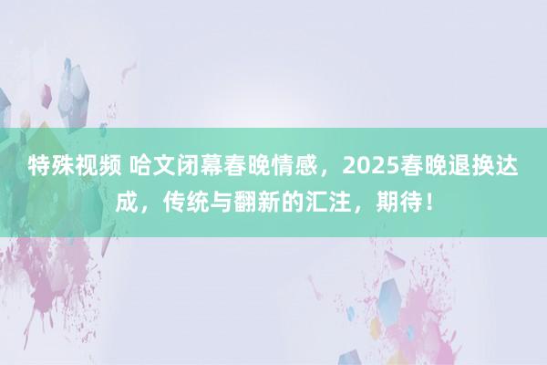 特殊视频 哈文闭幕春晚情感，2025春晚退换达成，传统与翻新的汇注，期待！