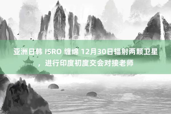 亚洲日韩 ISRO 缠绵 12月30日辐射两颗卫星，进行印度初度交会对接老师