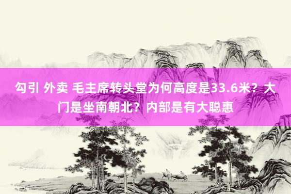 勾引 外卖 毛主席转头堂为何高度是33.6米？大门是坐南朝北？内部是有大聪惠