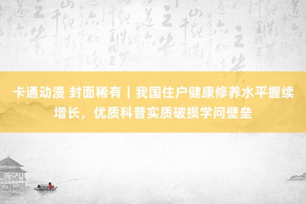 卡通动漫 封面稀有｜我国住户健康修养水平握续增长，优质科普实质破损学问壁垒