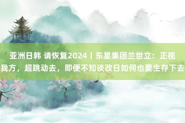 亚洲日韩 请恢复2024丨东星集团兰世立：正视我方，超跳动去，即便不知谈改日如何也要生存下去