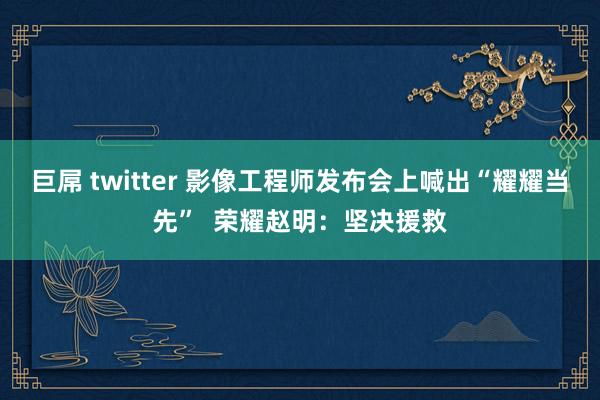 巨屌 twitter 影像工程师发布会上喊出“耀耀当先”  荣耀赵明：坚决援救