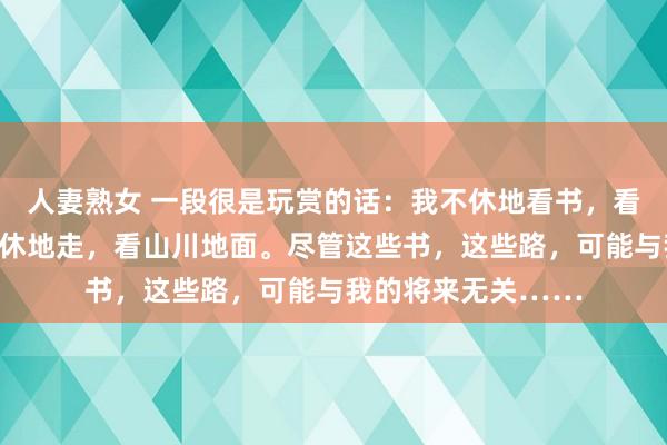 人妻熟女 一段很是玩赏的话：我不休地看书，看文体看历史，我不休地走，看山川地面。尽管这些书，这些路，可能与我的将来无关……