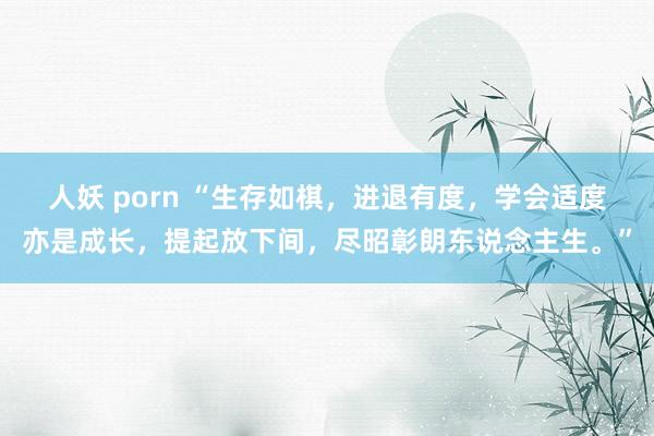 人妖 porn “生存如棋，进退有度，学会适度亦是成长，提起放下间，尽昭彰朗东说念主生。”