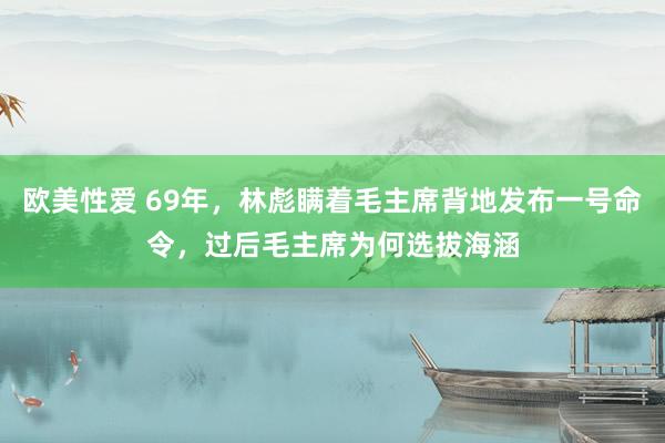 欧美性爱 69年，林彪瞒着毛主席背地发布一号命令，过后毛主席为何选拔海涵