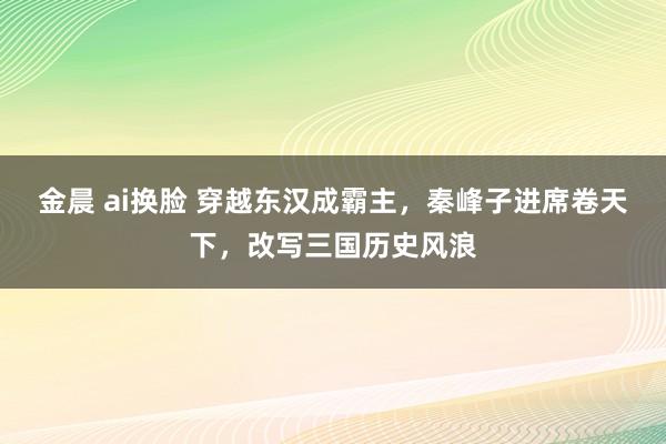 金晨 ai换脸 穿越东汉成霸主，秦峰子进席卷天下，改写三国历史风浪