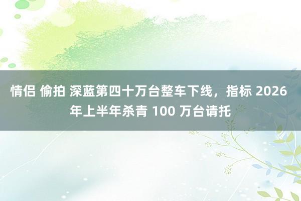 情侣 偷拍 深蓝第四十万台整车下线，指标 2026 年上半年杀青 100 万台请托