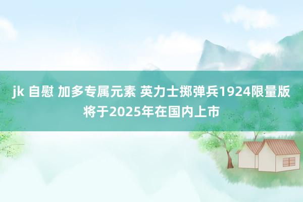 jk 自慰 加多专属元素 英力士掷弹兵1924限量版将于2025年在国内上市