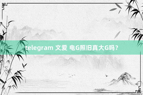 telegram 文爱 电G照旧真大G吗？