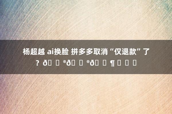 杨超越 ai换脸 拼多多取消“仅退款”了？😮😮🐶 ​​​