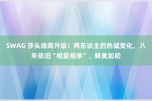 SWAG 莎头绯闻升级！两东谈主的热诚变化，八年依旧“相爱相杀”、鲜美如初