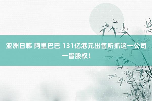 亚洲日韩 阿里巴巴 131亿港元出售所抓这一公司一皆股权！