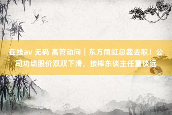 在线av 无码 高管动向｜东方雨虹总裁去职！公司功绩股价双双下滑，接棒东谈主任重谈远