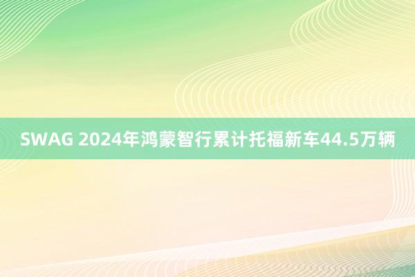 SWAG 2024年鸿蒙智行累计托福新车44.5万辆