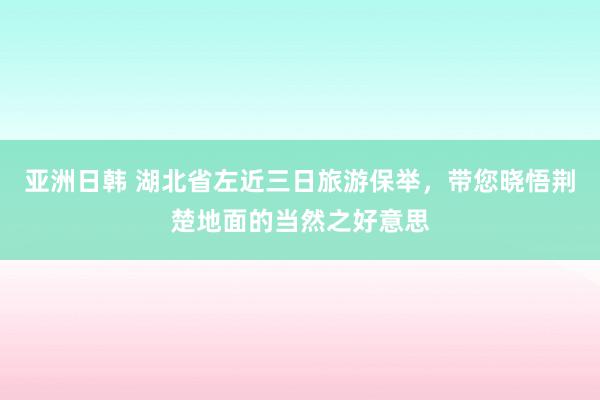 亚洲日韩 湖北省左近三日旅游保举，带您晓悟荆楚地面的当然之好意思