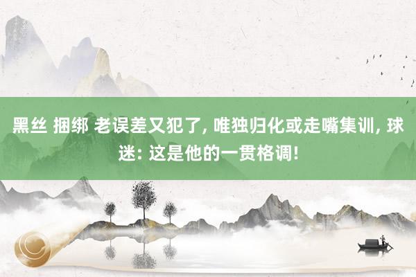 黑丝 捆绑 老误差又犯了， 唯独归化或走嘴集训， 球迷: 这是他的一贯格调!