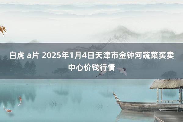 白虎 a片 2025年1月4日天津市金钟河蔬菜买卖中心价钱行情