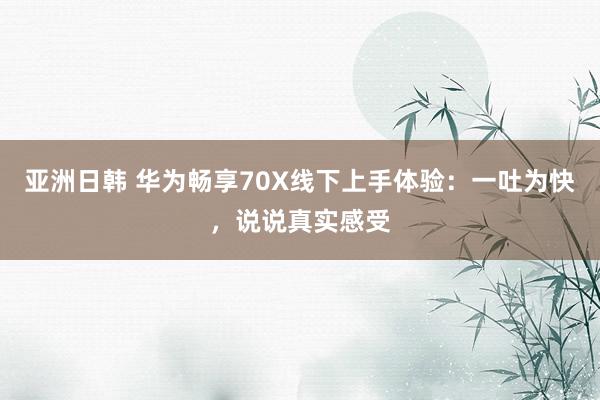 亚洲日韩 华为畅享70X线下上手体验：一吐为快，说说真实感受